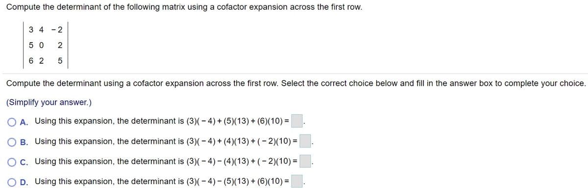 Compute the determinant of the following matrix using a cofactor expansion across the first row.
3 4 - 2
5 0
2
6 2
Compute the determinant using a cofactor expansion across the first row. Select the correct choice below and fill in the answer box to complete your choice.
(Simplify your answer.)
A. Using this expansion, the determinant is (3)(-4)+ (5)(13)+ (6)(10) =
B. Using this expansion, the determinant is (3)(- 4)+ (4)(13) + ( – 2)(10) =
Oc. Using this expansion, the determinant is (3)(- 4)- (4)(13)+(- 2)(10)=
D. Using this expansion, the determinant is (3)(– 4)– (5)(13) + (6)(10) =
