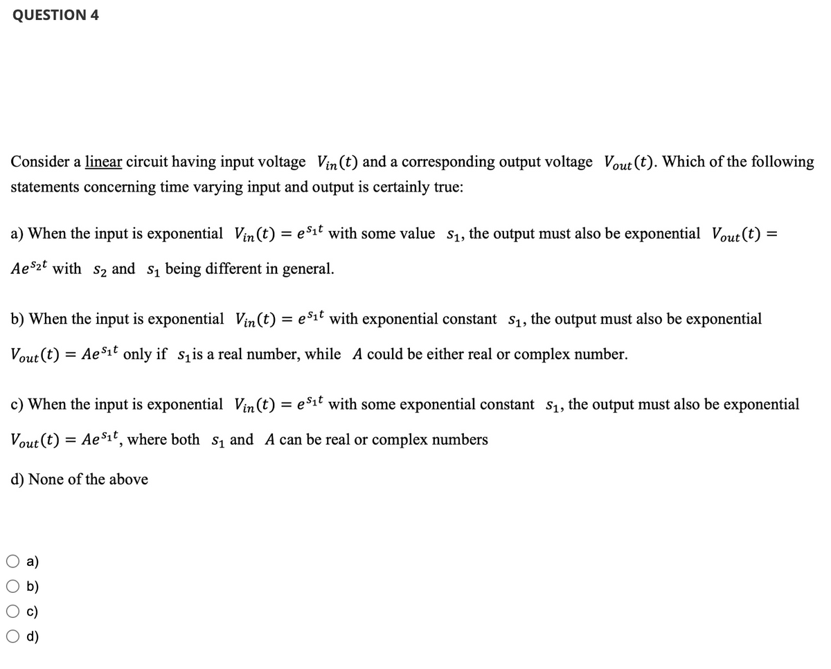 QUESTION 4
Consider a linear circuit having input voltage Vin (t) and a corresponding output voltage Vout (t). Which of the following
statements concerning time varying input and output is certainly true:
a) When the input is exponential Vin(t) = e³₁t with some value $₁, the output must also be exponential Vout(t) =
Aes2t with S₂ and s₁ being different in general.
b) When the input is exponential Vin(t) = es₁t with exponential constant S₁, the output must also be exponential
Vout (t) = = AeS₁t only if s₁is a real number, while A could be either real or complex number.
c) When the input is exponential Vin(t) = es₁t with some exponential constant S₁, the output must also be exponential
Vout (t) = AeS₁t, where both s₁ and A can be real or complex numbers
d) None of the above
a)