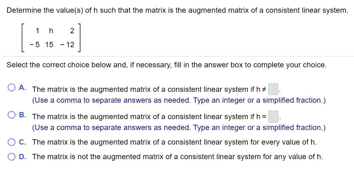 Determine the value(s) of h such that the matrix is the augmented matrix of a consistent linear system.
[:]
1
2
- 5 15 - 12
Select the correct choice below and, if necessary, fill in the answer box to complete your choice.
O A. The matrix is the augmented matrix of a consistent linear system if h +
(Use a comma to separate answers as needed. Type an integer or a simplified fraction.)
B. The matrix is the augmented matrix of a consistent linear system if h =
(Use a comma to separate answers as needed. Type an integer or a simplified fraction.)
O C. The matrix is the augmented matrix of a consistent linear system for every value of h.
D. The matrix is not the augmented matrix of a consistent linear system for any value of h.
