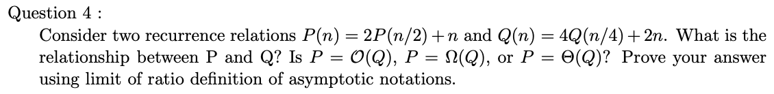 Question 4:
Consider two recurrence relations P(n) = 2P(n/2) +n and Q(n) = 4Q (n/4) +2n. What is the
relationship between P and Q? Is P = O(Q), P = N(Q), or P = O(Q)? Prove your answer
using limit of ratio definition of asymptotic notations.