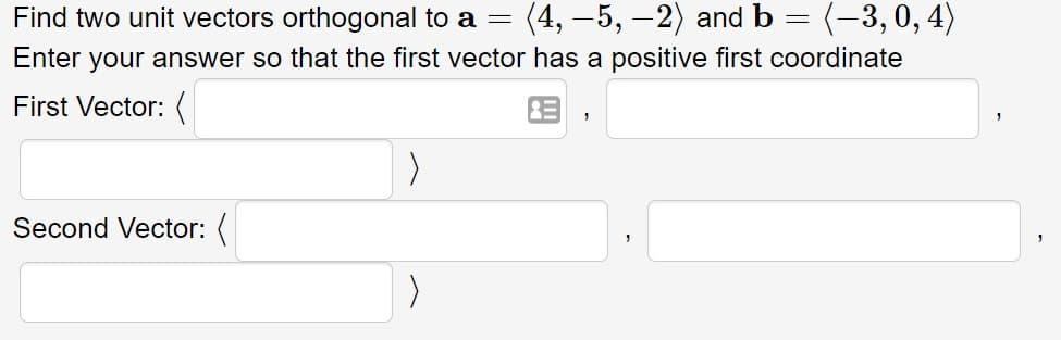 Find two unit vectors orthogonal to a =
(4, –5, -2) and b = (-3,0, 4)
Enter your answer so that the first vector has a positive first coordinate
First Vector: (
Second Vector: (
