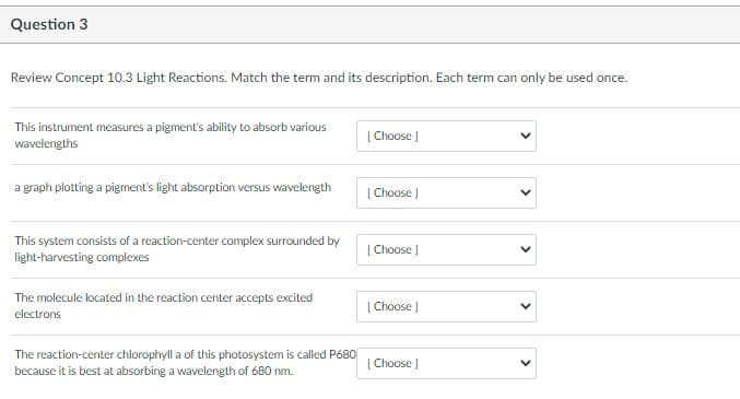 Question 3
Review Concept 10.3 Light Reactions. Match the term and its description. Each term can only be used once.
This instrument measures a pigment's ability to absorb various
wavelengths
| Choose )
a graph plotting a pigment's light absorption versus wavelength
[ Choose
This system consists of a reaction-center complex surrounded by
light-harvesting complexes
[ Choose )
The molecule located in the reaction center accepts excited
[ Choose
electrons
The reaction-center chlorophyll a of this photosystem is called P680
[ Choose J
because it is best at absorbing a wavelength of 680 nm.
> >
