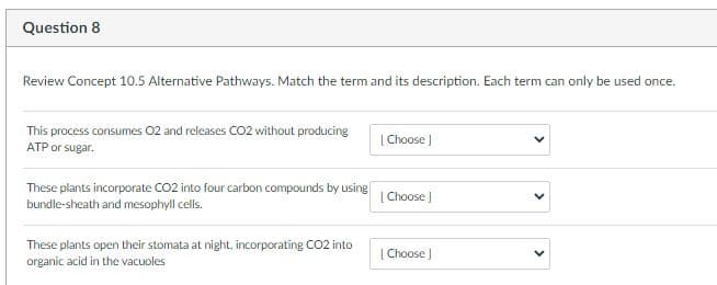 Question 8
Review Concept 10.5 Alternative Pathways. Match the term and its description. Each term can only be used once.
This process consumes 02 and releases CO2 without producing
ATP or sugar.
| Choose )
These plants incorporate CO2 into four carbon compounds by using
bundle-sheath and mesophyll cells.
| Choose
These plants open their stomata at night, incorporating CO2 into
organic acid in the vacuoles
| Choose )
