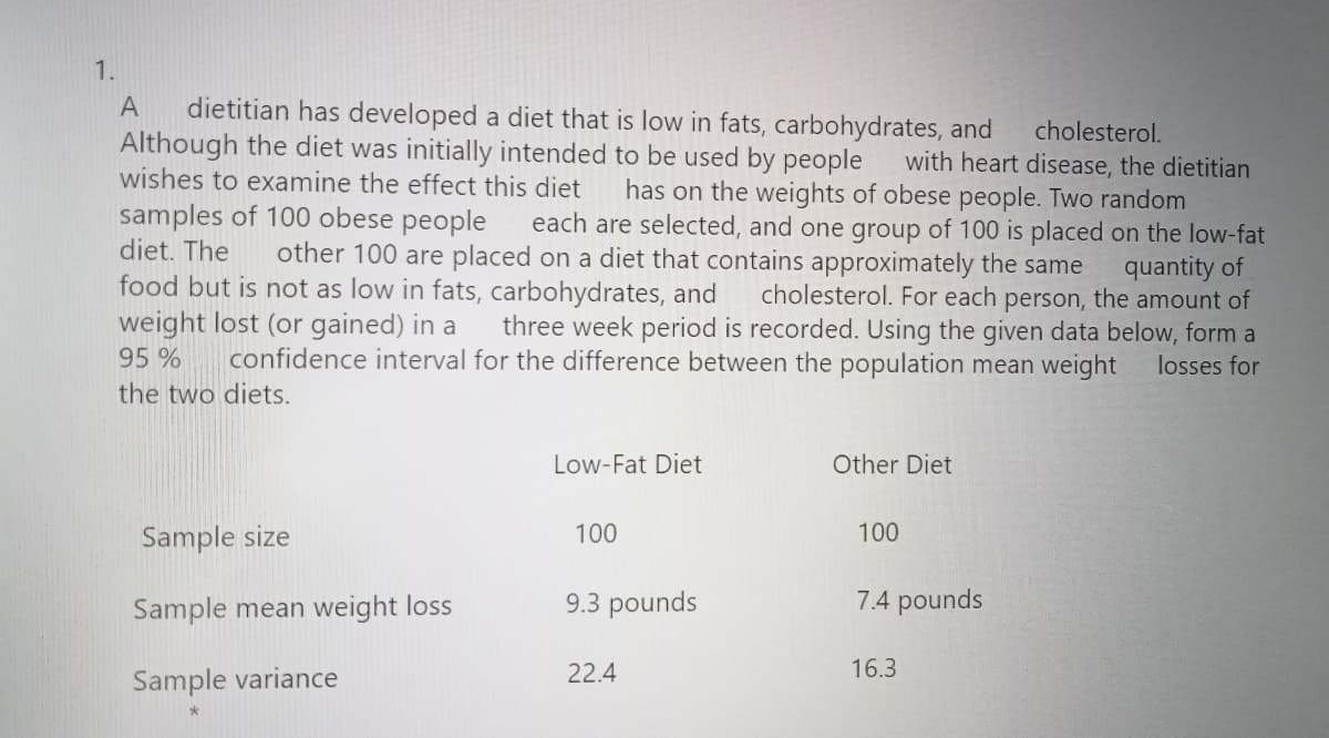 1.
dietitian has developed a diet that is low in fats, carbohydrates, and
Although the diet was initially intended to be used by people
wishes to examine the effect this diet
A
cholesterol.
with heart disease, the dietitian
has on the weights of obese people. Two random
each are selected, and one group of 100 is placed on the low-fat
samples of 100 obese people
diet. The
other 100 are placed on a diet that contains approximately the same
food but is not as low in fats, carbohydrates, and
weight lost (or gained) in a
quantity of
cholesterol. For each person, the amount of
three week period is recorded. Using the given data below, form a
95 %
confidence interval for the difference between the population mean weight
losses for
the two diets.
Low-Fat Diet
Other Diet
Sample size
100
100
Sample mean weight loss
9.3 pounds
7.4 pounds
22.4
16.3
Sample variance
