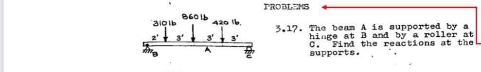 PROBLEMS
8601b
रम
3101b
420 Ib.
3.17. The beam A is supported by a
3'
3'
3'
hinge at B and by a roller at
с.
Find the reactions at the L
supports.
