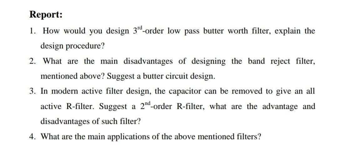 Report:
1. How would you design 3"-order low pass butter worth filter, explain the
design procedure?
2. What are the main disadvantages of designing the band reject filter,
mentioned above? Suggest a butter circuit design.
3. In modern active filter design, the capacitor can be removed to give an all
active R-filter. Suggest a 2nd-order R-filter, what are the advantage and
disadvantages of such filter?
4. What are the main applications of the above mentioned filters?
