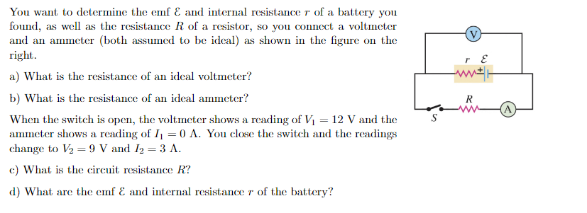You want to determine the emf & and internal resistance r of a battery you
found, as well as the resistance R of a resistor, so you connect a voltmeter
and an ammeter (both assumed to be ideal) as shown in the figure on the
right.
a) What is the resistance of an ideal voltmeter?
b) What is the resistance of an ideal ammeter?
When the switch is open, the voltmeter shows a reading of V₁ = 12 V and the
ammeter shows a reading of I₁ = 0 A. You close the switch and the readings
change to V₂ = 9 V and I₂ = 3 A.
c) What is the circuit resistance R?
d) What are the emf & and internal resistance r of the battery?
r E
R
A