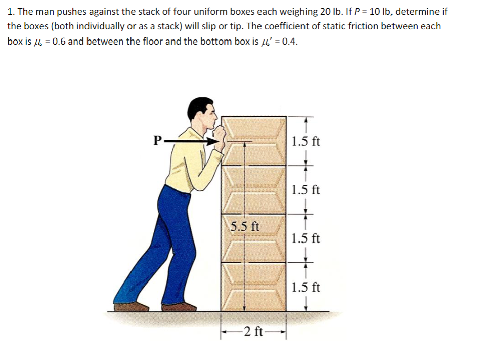 1. The man pushes against the stack of four uniform boxes each weighing 20 lb. If P = 10 lb, determine if
the boxes (both individually or as a stack) will slip or tip. The coefficient of static friction between each
box is μs = 0.6 and between the floor and the bottom box is μ² = 0.4.
P
1.5 ft
1.5 ft
5.5 ft
1.5 ft
-2 ft-
1.5 ft