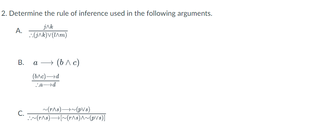 2. Determine the rule of inference used in the following arguments.
jAk
А.
.:(jAk)V(I^m)
В.
а —> (b лс)
(ьле) —d
.ad
~(r^s)→~(pVs)
С.
:~(r^s)→[~(r^s)^~(pVs)]
