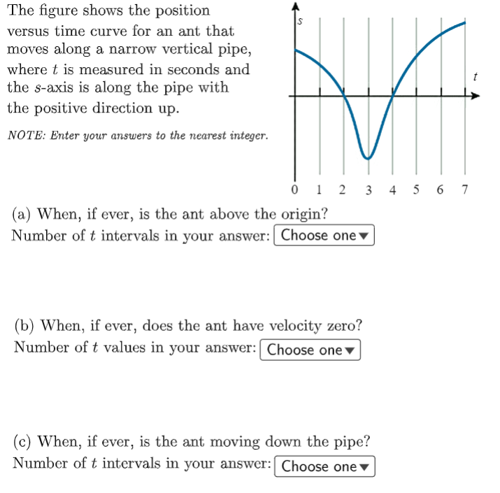 The figure shows the position
versus time curve for an ant that
moves along a narrow vertical pipe,
where t is measured in seconds and
t
the s-axis is along the pipe with
the positive direction up.
NOTE: Enter your answers to the nearest integer.
0 1 2 3 4 5 6 7
(a) When, if ever, is the ant above the origin?
Number of t intervals in your answer: Choose one▼
(b) When, if ever, does the ant have velocity zero?
Number of t values in your answer:| Choose one▼
(c) When, if ever, is the ant moving down the pipe?
Number of t intervals in your answer: Choose one
