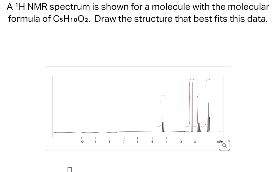 A ¹H NMR spectrum is shown for a molecule with the molecular
formula of C5H1002. Draw the structure that best fits this data.
□
10
9
8
6
5
2
1
pom
Q