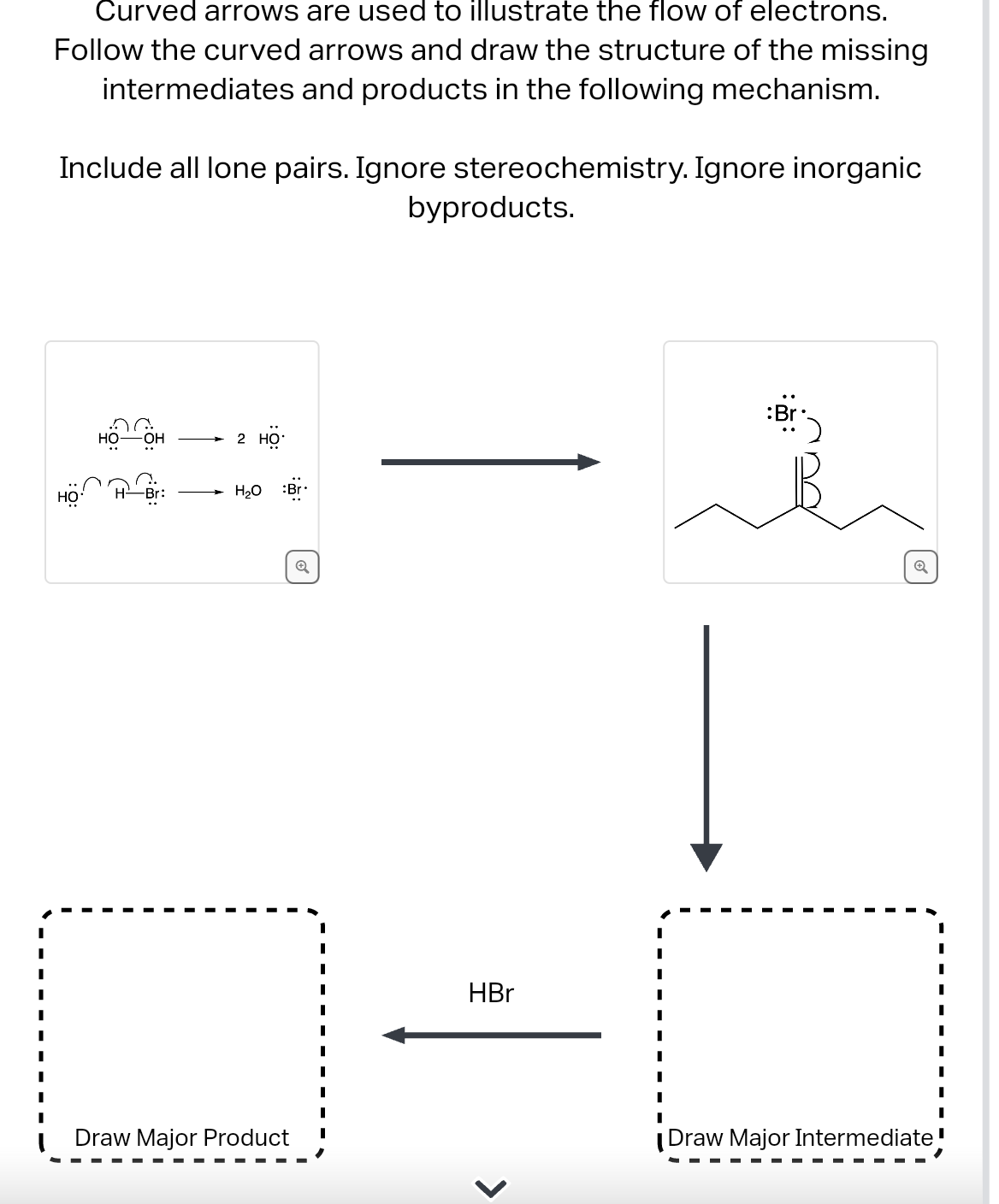 Curved arrows are used to illustrate the flow of electrons.
Follow the curved arrows and draw the structure of the missing
intermediates and products in the following mechanism.
Include all lone pairs. Ignore stereochemistry. Ignore inorganic
HO
HO- -OH
2 HỌ
H₂O :Br
Draw Major Product
Q
byproducts.
HBr
Draw Major Intermediate!