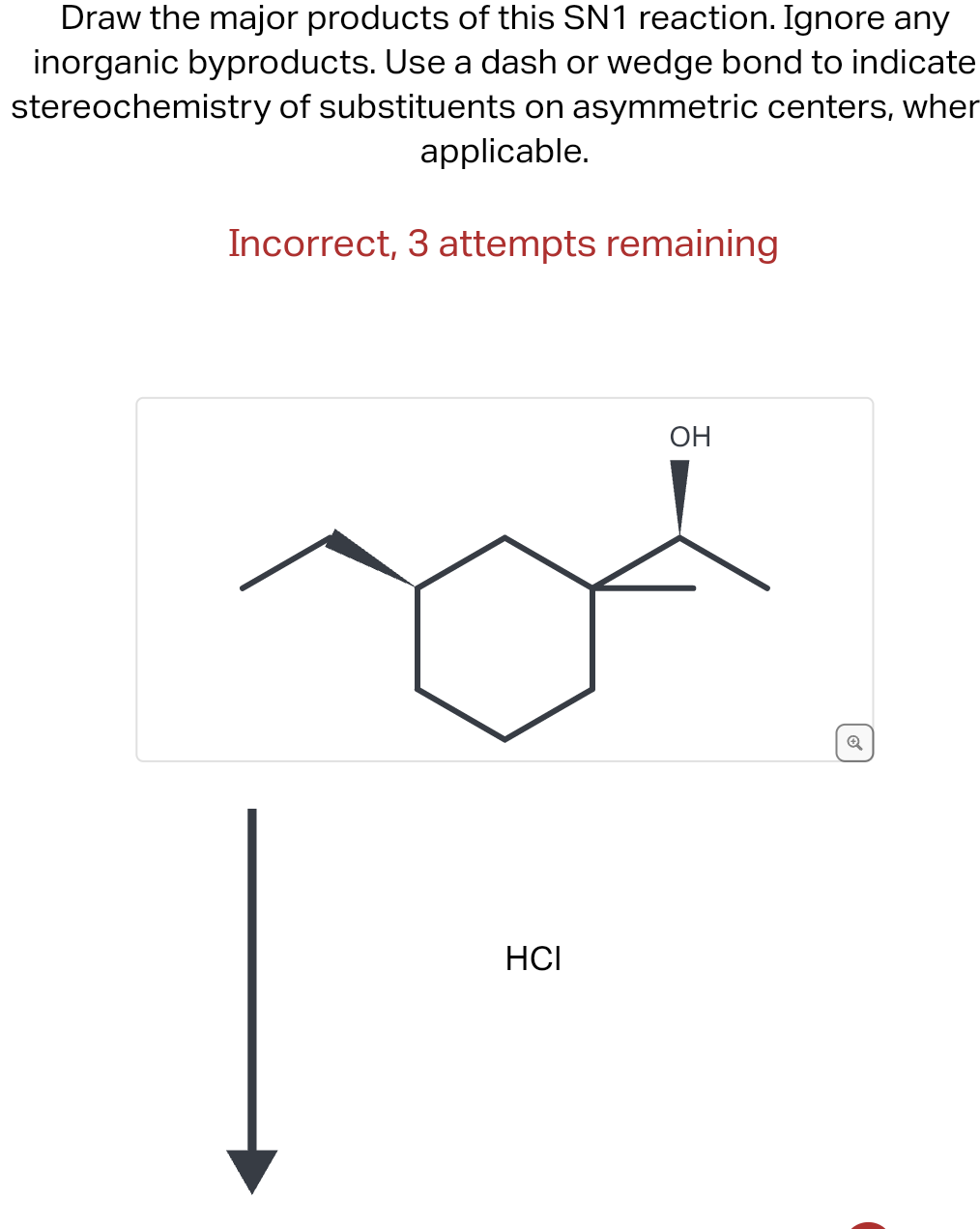 Draw the major products of this SN1 reaction. Ignore any
inorganic byproducts. Use a dash or wedge bond to indicate
stereochemistry of substituents on asymmetric centers, wher
applicable.
Incorrect, 3 attempts remaining
HCI
OH
Q