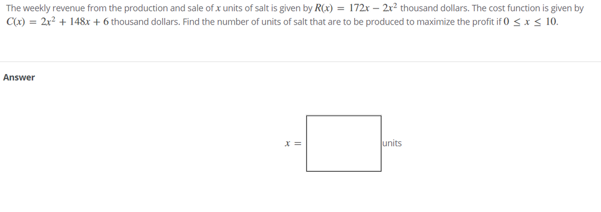 The weekly revenue from the production and sale of x units of salt is given by R(x) = 172x – 2x² thousand dollars. The cost function is given by
C(x) = 2x2 + 148x + 6 thousand dollars. Find the number of units of salt that are to be produced to maximize the profit if 0 < x < 10.
Answer
X =
units
