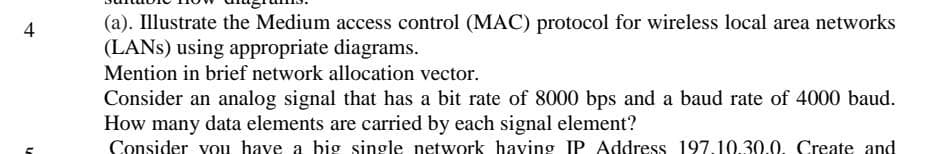 4
n
(a). Illustrate the Medium access control (MAC) protocol for wireless local area networks
(LANS) using appropriate diagrams.
Mention in brief network allocation vector.
Consider an analog signal that has a bit rate of 8000 bps and a baud rate of 4000 baud.
How many data elements are carried by each signal element?
Consider you have a big single network having IP Address 197.10.30.0. Create and