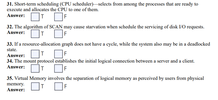 31. Short-term scheduling (CPU scheduler) selects from among the processes that are ready to
execute and allocates the CPU to one of them.
Answer:
F
32. The algorithm of SCAN may cause starvation when schedule the servicing of disk I/O requests.
Answer:
T
33. If a resource-allocation graph does not have a cycle, while the system also may be in a deadlocked
state.
T
F
Answer:
34. The mount protocol establishes the initial logical connection between a server and a client.
Answer:
T
F
35. Virtual Memory involves the separation of logical memory as perceived by users from physical
T
F
memory.
Answer: