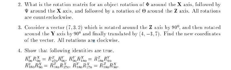 2. What is the rotation matrix for an object rotation of
around the X axis, and followed by a rotation of
are counterclockwise.
3. Consider a vector (7.3.2) which is rotated around the Z axis by 900, and then rotated
around the Y axis by 90° and finally translated by (4, -3,7). Find the new coordinates
of the vector. All rotations are clockwise.
4. Show that following identities are true.
RR = R270 Ro Ro Riso = Riso R90
90
90¹
180
X
X
X
Riso R0 R18R70, R80R70 = R180R30.
around the X axis, followed by
around the Z axis. All rotations
=