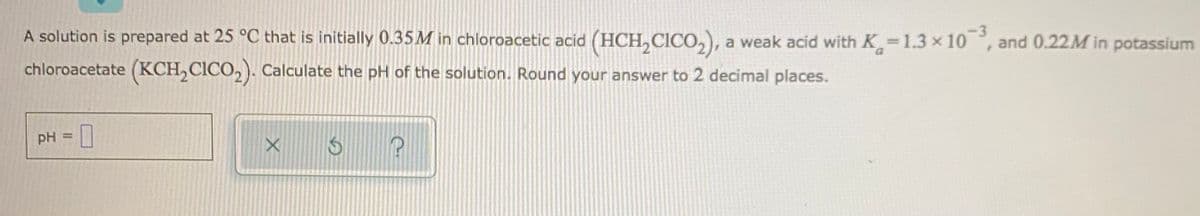 A solution is prepared at 25 °C that is initially 0.35M in chloroacetic acid (HCH,CICO,), a weak acid with K 1.3 x 10, and 0.22M in potassium
chloroacetate (KCH,CICO,). Calculate the pH of the solution. Round your answer to 2 decimal places.
pH
%3D
