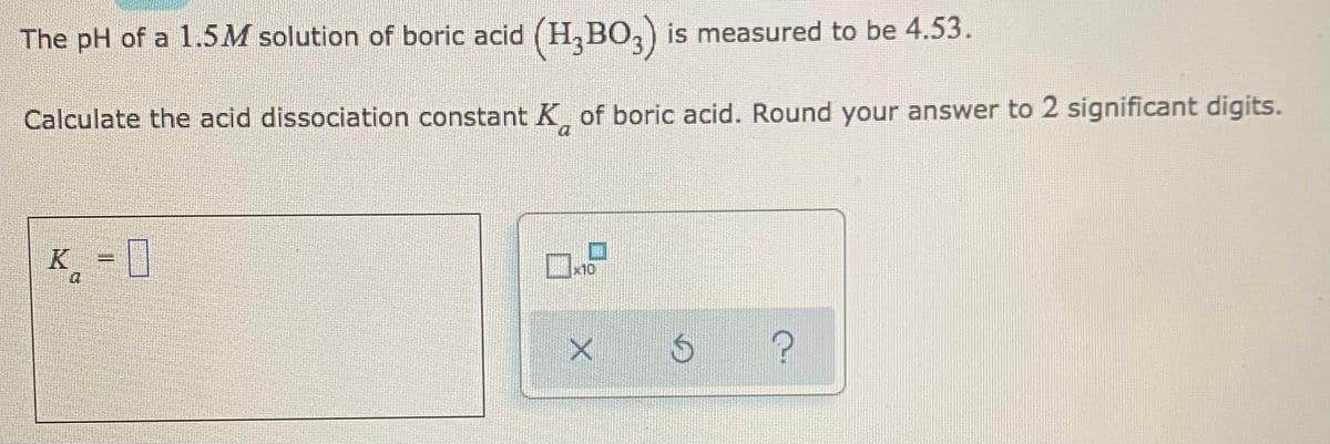The pH of a 1.5M solution of boric acid (H,BO,) is measured to be 4.53.
Calculate the acid dissociation constant K of boric acid. Round your answer to 2 significant digits.
K
= 0
x10
