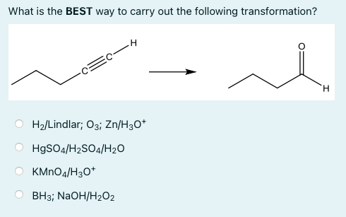 What is the BEST way to carry out the following transformation?
H.
H2/Lindlar; O3; Zn/H3O*
HgSO4/H2SO4/H20
KMNO4/H30*
ВН3;B NaOH/H202
