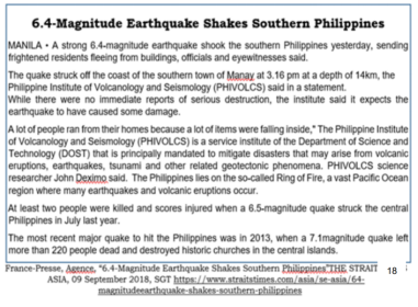 6.4-Magnitude Earthquake Shakes Southern Philippines
MANILA - A strong 6.4-magnitude earthquake shook the southern Philippines yesterday, sending
trightened residents fleeing from buildings, officials and eyewitnesses said.
The quake struck oft the coast of the southern town of Manay at 3.16 pm at a depth of 14km, the
Philippine Institute of Volcanology and Seismology (PHIVOLCS) said in a statement.
While there were no immediate reports of serious destruction, the institute said it expects the
earthquake to have caused some damage.
A lot of people ran from their homes because a lot of items were falling inside," The Philippine Institute
of Volcanology and Seismology (PHIVOLCS) is a service institute of the Department of Science and
Technology (DOST) that is principally mandated to mitigate disasters that may arise from volcanic
eruptions, earthquakes, tsunami and other related geotectonic phenomena. PHIVOLCS science
researcher John Deximo said. The Phillippines liles on the so-called Ring of Fire, a vast Pacific Ocean
region where many earthquakes and volcanic eruptions occur.
At least two people were killed and scores injured when a 6.5-magnitude quake struck the central
Philippines in July last year.
The most recent major quake to hit the Philippines was in 2013, when a 7.1magnitude quake left
more than 220 people dead and destroyed historic churches in the central islands.
France-Presse, Agence. "6.4-Magnituade Earthquake Shakes Southern Philippines THE STRAIT
18
ASIA, 09 September 2018, SGT https://www.straitstimes.com/asia/se-asia/64
magnitudeearthqanke-shakes-southern-philippines
