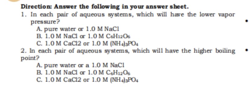 Direction: Answer the follow ing in your answer sheet.
1. In each pair of aqueous systems, which will have the lower vapor
pressure?
A. pure water or 1.0 M NaCi
В. 1.0 M NaCl or 1.0 M CеHi2Os
С. 1.0 м СаCI2 or 1.0 M (NH4)3РОd
2. In cach pair of aqueous systems, which will have the higher boiling
point?
A. pure water or a 1.0 M NaCı
B. 1.0 M NaCl or 1.0 M C6H1206
C. 1.0 M CaCI2 or 1.0 M (NH4)3PO4
