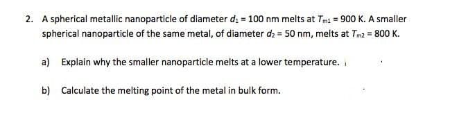 2. A spherical metallic nanoparticle of diameter di = 100 nm melts at Tmi = 900 K. A smaller
spherical nanoparticle of the same metal, of diameter dz = 50 nm, melts at Tm2 = 800 K.
a) Explain why the smaller nanoparticle melts at a lower temperature.
b) Calculate the melting point of the metal in bulk form.
