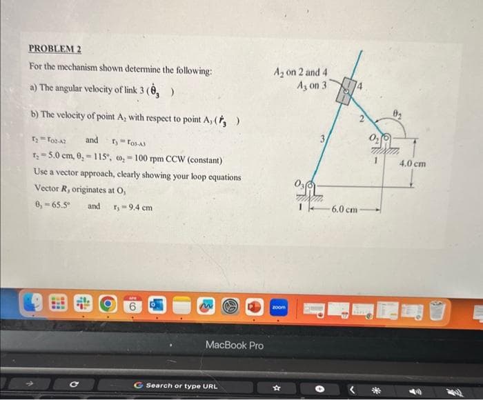PROBLEM 2
For the mechanism shown determine the following:
a) The angular velocity of link 3 (, )
b) The velocity of point A, with respect to point A, (, )
T₂ = To2-42 and Ty = Tos-Al
=
T₂-5.0 cm, 0, 115, ₂100 rpm CCW (constant)
Use a vector approach, clearly showing your loop equations
Vector R, originates at O,
8,-65.5° and r₁ = 9.4 cm
с
MacBook Pro
G Search or type URL
A₂ on 2 and 4
A, on 31
zoom
6.0 cm-
0₂
4.0 cm
BA