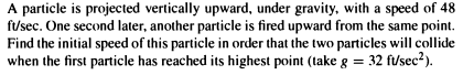 A particle is projected vertically upward, under gravity, with a speed of 48
ft/sec. One second later, another particle is fired upward from the same point.
Find the initial speed of this particle in order that the two particles will collide
when the first particle has reached its highest point (take g = 32 ft/sec²).