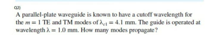 Q2)
A parallel-plate waveguide is known to have a cutoff wavelength for
the m = 1 TE and TM modes of 21 = 4.1 mm. The guide is operated at
wavelength λ = 1.0 mm. How many modes propagate?