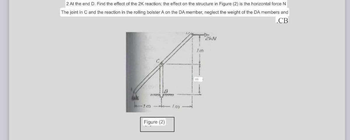 2 At the end D. Find the effect of the 2K reaction: the effect on the structure in Figure (2) is the horizontal force N
The joint in C and the reaction in the rolling bolster A on the DA member, neglect the weight of the DA members and
.CB
2KN
dabe
B
13 Im
Figure (2)
Im
Im