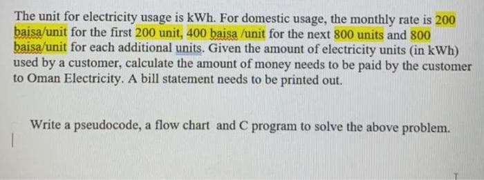 The unit for electricity usage is kWh. For domestic usage, the monthly rate is 200
baisa/unit for the first 200 unit, 400 baisa /unit for the next 800 units and 800
baisa/unit for each additional units. Given the amount of electricity units (in kWh)
used by a customer, calculate the amount of money needs to be paid by the customer
to Oman Electricity. A bill statement needs to be printed out.
Write a pseudocode, a flow chart and C program to solve the above problem.
