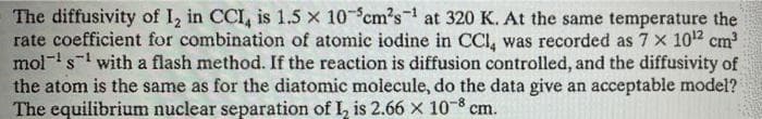 The diffusivity of I, in CCI, is 1.5 x 10 cm's at 320 K. At the same temperature the
rate coefficient for combination of atomic iodine in CCI, was recorded as 7 x 102 cm
mol-s- with a flash method. If the reaction is diffusion controlled, and the diffusivity of
the atom is the same as for the diatomic molecule, do the data give an acceptable model?
The equilibrium nuclear separation of I, is 2.66 x 10-8 cm.
