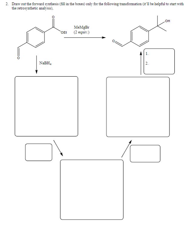 2. Draw out the forward synthesis (fill in the boxes) only for the following transformation (it'll be helpful to start with
the retrosynthetic analysis),
он
MeMgBr
OEt (2 equiv.)
NABH,
