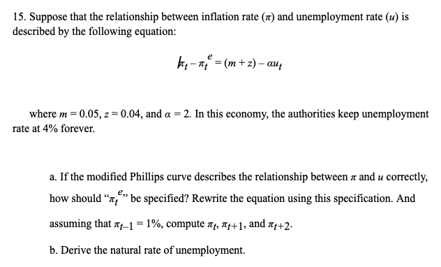 15. Suppose that the relationship between inflation rate (x) and unemployment rate (u) is
described by the following equation:
H, - n = (m + z) – au,
where m = 0.05, z = 0.04, and a = 2. In this economy, the authorities keep unemployment
rate at 4% forever.
a. If the modified Phillips curve describes the relationship between a and u correctly,
how should "x,*" be specified? Rewrite the equation using this specification. And
assuming that 7-1= 1%, compute Af, T4+1, and x4+2.
b. Derive the natural rate of unemployment.
