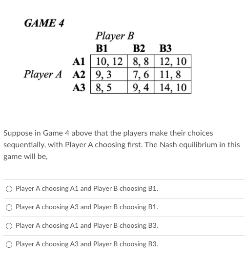 GAME 4
Player B
B1
B2
B3
Player A A2 9,3
АЗ 8,5
А1 10, 12 8, 8 | 12, 10
7, 6 11, 8
9, 4 14, 10
Suppose in Game 4 above that the players make their choices
sequentially, with Player A choosing first. The Nash equilibrium in this
game will be,
O Player A choosing A1 and Player B choosing B1.
O Player A choosing A3 and Player B choosing B1.
O Player A choosing A1 and Player B choosing B3.
O Player A choosing A3 and Player B choosing B3.
