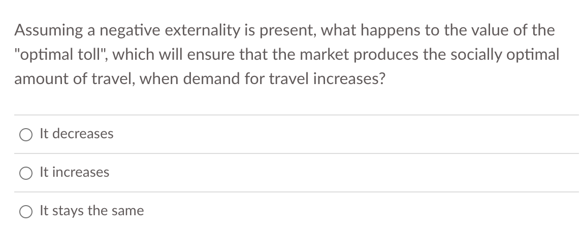 Assuming a negative externality is present, what happens to the value of the
"optimal toll", which will ensure that the market produces the socially optimal
amount of travel, when demand for travel increases?
It decreases
It increases
O It stays the same