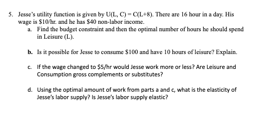 5. Jesse's utility function is given by U(L, C) = C(L+8). There are 16 hour in a day. His
wage is $10/hr. and he has $40 non-labor income.
a. Find the budget constraint and then the optimal number of hours he should spend
in Leisure (L).
b. Is it possible for Jesse to consume $100 and have 10 hours of leisure? Explain.
c. If the wage changed to $5/hr would Jesse work more or less? Are Leisure and
Consumption gross complements or substitutes?
d. Using the optimal amount of work from parts a and c, what is the elasticity of
Jesse's labor supply? Is Jesse's labor supply elastic?

