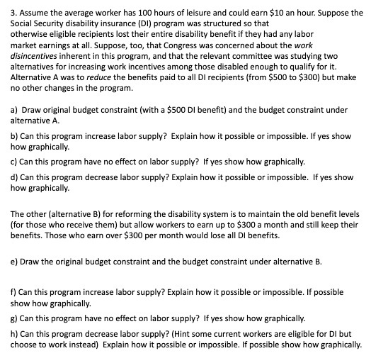 3. Assume the average worker has 100 hours of leisure and could earn $10 an hour. Suppose the
Social Security disability insurance (DI) program was structured so that
otherwise eligible recipients lost their entire disability benefit if they had any labor
market earnings at all. Suppose, too, that Congress was concerned about the work
disincentives inherent in this program, and that the relevant committee was studying two
alternatives for increasing work incentives among those disabled enough to qualify for it.
Alternative A was to reduce the benefits paid to all DI recipients (from $500 to $300) but make
no other changes in the program.
a) Draw original budget constraint (with a $500 DI benefit) and the budget constraint under
alternative A.
b) Can this program increase labor supply? Explain how it possible or impossible. If yes show
how graphically.
c) Can this program have no effect on labor supply? If yes show how graphically.
d) Can this program decrease labor supply? Explain how it possible or impossible. If yes show
how graphically.
The other (alternative B) for reforming the disability system is to maintain the old benefit levels
(for those who receive them) but allow workers to earn up to $300 a month and still keep their
benefits. Those who earn over $300 per month would lose all DI benefits.
e) Draw the original budget constraint and the budget constraint under alternative B.
f) Can this program increase labor supply? Explain how it possible or impossible. If possible
show how graphically.
8) Can this program have no effect on labor supply? If yes show how graphically.
h) Can this program decrease labor supply? (Hint some current workers are eligible for DI but
choose to work instead) Explain how it possible or impossible. If possible show how graphically.
