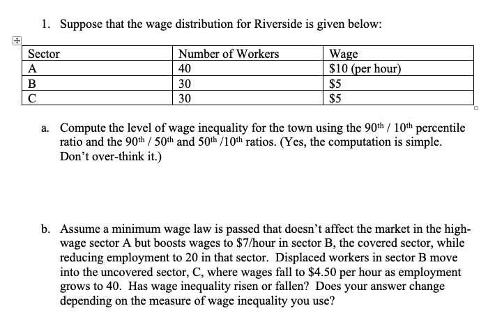 1. Suppose that the wage distribution for Riverside is given below:
Sector
Number of Workers
Wage
$10 (per hour)
$5
А
40
B
30
C
30
$5
a. Compute the level of wage inequality for the town using the 90th / 10th percentile
ratio and the 90th / 50th and 50th /10th ratios. (Yes, the computation is simple.
Don't over-think it.)
b. Assume a minimum wage law is passed that doesn't affect the market in the high-
wage sector A but boosts wages to $7/hour in sector B, the covered sector, while
reducing employment to 20 in that sector. Displaced workers in sector B move
into the uncovered sector, C, where wages fall to $4.50 per hour as employment
grows to 40. Has wage inequality risen or fallen? Does your answer change
depending on the measure of wage inequality you use?
