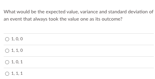 What would be the expected value, variance and standard deviation of
an event that always took the value one as its outcome?
O 1, 0,0
О 1, 1,0
O 1, 0, 1
О 1, 1, 1
