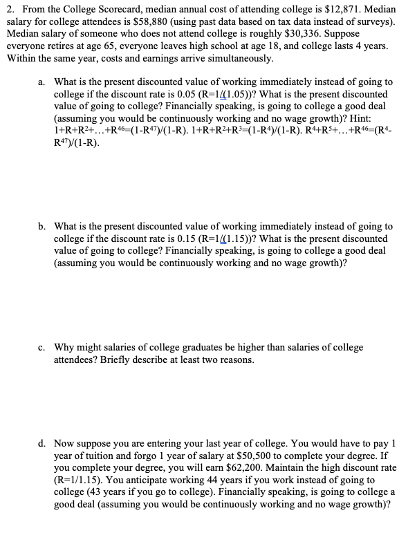 2. From the College Scorecard, median annual cost of attending college is $12,871. Median
salary for college attendees is $58,880 (using past data based on tax data instead of surveys).
Median salary of someone who does not attend college is roughly $30,336. Suppose
everyone retires at age 65, everyone leaves high school at age 18, and college lasts 4 years.
Within the same year, costs and earnings arrive simultaneously.
a. What is the present discounted value of working immediately instead of going to
college if the discount rate is 0.05 (R=11.05))? What is the present discounted
value of going to college? Financially speaking, is going to college a good deal
(assuming you would be continuously working and no wage growth)? Hint:
1+R+R2+...+R46=(1-R47)/(1-R). 1+R+R2+R³=(1-R*)/(1-R). Rª+R$+...+R46=(R4-
R47)/(1-R).
b. What is the present discounted value of working immediately instead of going to
college if the discount rate is 0.15 (R=1(1.15))? What is the present discounted
value of going to college? Financially speaking, is going to college a good deal
(assuming you would be continuously working and no wage growth)?
c. Why might salaries of college graduates be higher than salaries of college
attendees? Briefly describe at least two reasons.
d. Now suppose you are entering your last year of college. You would have to pay 1
year of tuition and forgo 1 year of salary at $50,500 to complete your degree. If
you complete your degree, you will earn $62,200. Maintain the high discount rate
(R=1/1.15). You anticipate working 44 years if you work instead of going to
college (43 years if you go to college). Financially speaking, is going to college a
good deal (assuming you would be continuously working and no wage growth)?
