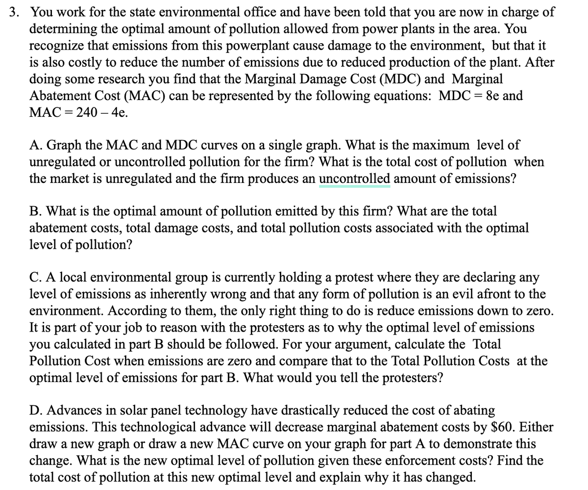 3. You work for the state environmental office and have been told that you are now in charge of
determining the optimal amount of pollution allowed from power plants in the area. You
recognize that emissions from this powerplant cause damage to the environment, but that it
is also costly to reduce the number of emissions due to reduced production of the plant. After
doing some research you find that the Marginal Damage Cost (MDC) and Marginal
Abatement Cost (MAC) can be represented by the following equations: MDC = 8e and
MAC = 240 - 4e.
A. Graph the MAC and MDC curves on a single graph. What is the maximum level of
unregulated or uncontrolled pollution for the firm? What is the total cost of pollution when
the market is unregulated and the firm produces an uncontrolled amount of emissions?
B. What is the optimal amount of pollution emitted by this firm? What are the total
abatement costs, total damage costs, and total pollution costs associated with the optimal
level of pollution?
C. A local environmental group is currently holding a protest where they are declaring any
level of emissions as inherently wrong and that any form of pollution is an evil afront to the
environment. According to them, the only right thing to do is reduce emissions down to zero.
It is part of your job to reason with the protesters as to why the optimal level of emissions
you calculated in part B should be followed. For your argument, calculate the Total
Pollution Cost when emissions are zero and compare that to the Total Pollution Costs at the
optimal level of emissions for part B. What would you tell the protesters?
D. Advances in solar panel technology have drastically reduced the cost of abating
emissions. This technological advance will decrease marginal abatement costs by $60. Either
draw a new graph or draw a new MAC curve on your graph for part A to demonstrate this
change. What is the new optimal level of pollution given these enforcement costs? Find the
total cost of pollution at this new optimal level and explain why it has changed.