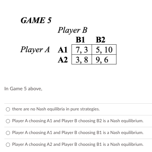 GAME 5
Player B
B2
B1
Player A A1 7, 3 5, 10
A2 3, 8 9, 6
In Game 5 above,
O there are no Nash equilibria in pure strategies.
Player A choosing A1 and Player B choosing B2 is a Nash equilibrium.
O Player A choosing A1 and Player B choosing B1 is a Nash equilibrium.
O Player A choosing A2 and Player B choosing B1 is a Nash equilibrium.

