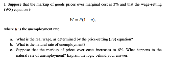 I. Suppose that the markup of goods prices over marginal cost is 3% and that the wage-setting
(WS) equation is
W = P(1 – u),
where u is the unemployment rate.
a. What is the real wage, as determined by the price-setting (PS) equation?
b. What is the natural rate of unemployment?
c. Suppose that the markup of prices over costs increases to 6%. What happens to the
natural rate of unemployment? Explain the logic behind your answer.
