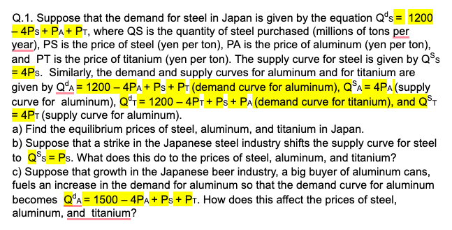 Q.1. Suppose that the demand for steel in Japan is given by the equation Q's = 1200
- 4Ps + PA+ PT, where QS is the quantity of steel purchased (millions of tons per
year), PS is the price of steel (yen per ton), PA is the price of aluminum (yen per ton),
and PT is the price of titanium (yen per ton). The supply curve for steel is given by Q$s
= 4Ps. Similarly, the demand and supply curves for aluminum and for titanium are
given by Q'A = 1200 – 4PA + Ps + PT (demand curve for aluminum), Q°A = 4PA (supply
curve for aluminum), Qʻr= 1200 – 4PT + Ps+ PA (demand curve for titanium), and QST
= 4PT (supply curve for aluminum).
a) Find the equilibrium prices of steel, aluminum, and titanium in Japan.
b) Suppose that a strike in the Japanese steel industry shifts the supply curve for steel
to Q°s = Ps. What does this do to the prices of steel, aluminum, and titanium?
c) Suppose that growth in the Japanese beer industry, a big buyer of aluminum cans,
fuels an increase in the demand for aluminum so that the demand curve for aluminum
becomes Q'A = 1500 – 4PA + Ps + Pr. How does this affect the prices of steel,
aluminum, and titanium?

