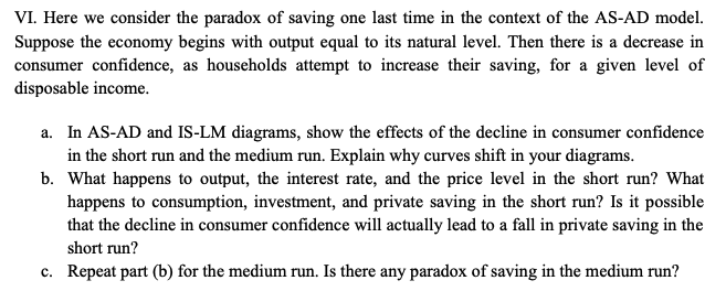 VI. Here we consider the paradox of saving one last time in the context of the AS-AD model.
Suppose the economy begins with output equal to its natural level. Then there is a decrease in
consumer confidence, as households attempt to increase their saving, for a given level of
disposable income.
a. In AS-AD and IS-LM diagrams, show the effects of the decline in consumer confidence
in the short run and the medium run. Explain why curves shift in your diagrams.
b. What happens to output, the interest rate, and the price level in the short run? What
happens to consumption, investment, and private saving in the short run? Is it possible
that the decline in consumer confidence will actually lead to a fall in private saving in the
short run?
c. Repeat part (b) for the medium run. Is there any paradox of saving in the medium run?
