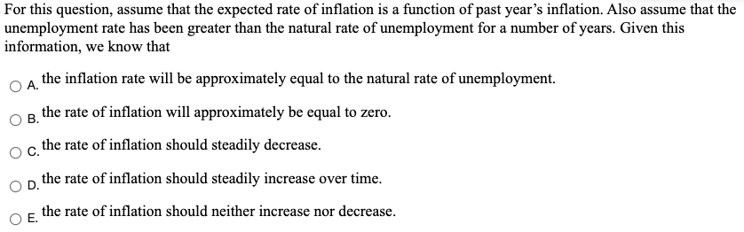 For this question, assume that the expected rate of inflation is a function of past year's inflation. Also assume that the
unemployment rate has been greater than the natural rate of unemployment for a number of years. Given this
information, we know that
the inflation rate will be approximately equal to the natural rate of unemployment.
А.
the rate of inflation will approximately be equal to zero.
В.
C.
the rate of inflation should steadily decrease.
Op the rate of inflation should steadily increase over time.
the rate of inflation should neither increase nor decrease.
Е.
