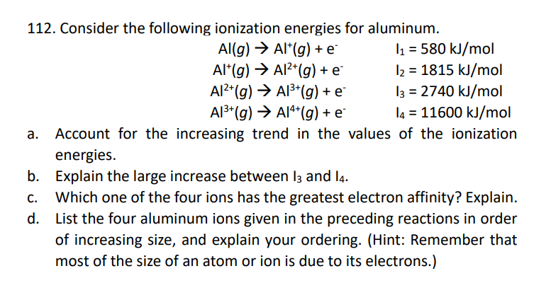 112. Consider the following ionization energies for aluminum.
Al(g) → Alt(g) + e
Al* (g) → Al²(g) + e
Al²(g) → Al³+(g) + e*
Al³+ (g) → AI4+(g) + e*
1₁ = 580 kJ/mol
1₂ = 1815 kJ/mol
13 = 2740 kJ/mol
14 = 11600 kJ/mol
Account for the increasing trend in the values of the ionization
energies.
b. Explain the large increase between 13 and 14.
C. Which one of the four ions has the greatest electron affinity? Explain.
d. List the four aluminum ions given in the preceding reactions in order
of increasing size, and explain your ordering. (Hint: Remember that
most of the size of an atom or ion is due to its electrons.)