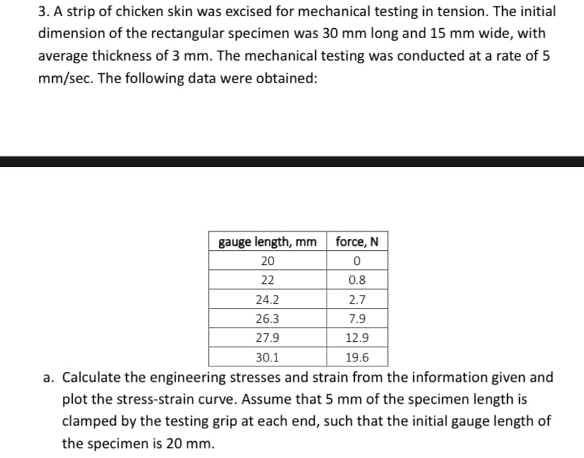 3. A strip of chicken skin was excised for mechanical testing in tension. The initial
dimension of the rectangular specimen was 30 mm long and 15 mm wide, with
average thickness of 3 mm. The mechanical testing was conducted at a rate of 5
mm/sec. The following data were obtained:
gauge length, mm
20
22
24.2
26.3
27.9
30.1
force, N
0
0.8
2.7
7.9
12.9
19.6
a. Calculate the engineering stresses and strain from the information given and
plot the stress-strain curve. Assume that 5 mm of the specimen length is
clamped by the testing grip at each end, such that the initial gauge length of
the specimen is 20 mm.